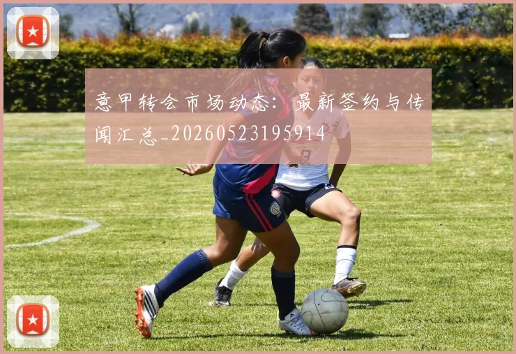 意甲转会市场动态：最新签约与传闻汇总_20260523195914